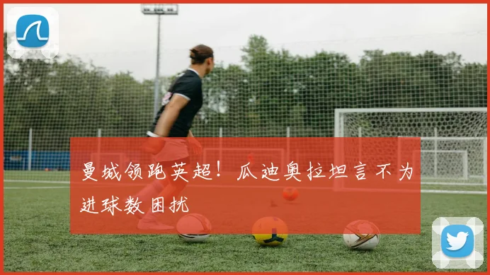 曼城领跑英超!瓜迪奥拉坦言不为进球数困扰
