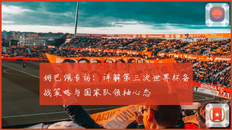 姆巴佩专访:详解第三次世界杯备战策略与国家队领袖心态