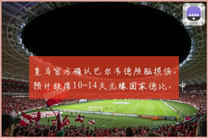皇马官方确认巴尔韦德颅脑损伤，预计缺席10-14天无缘国家德比，中场部署面临调整