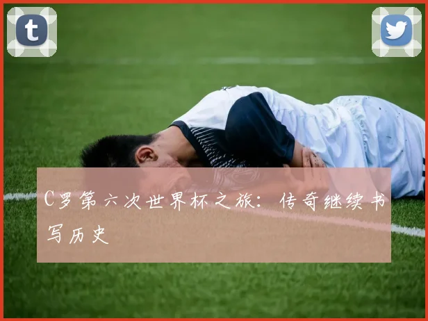 C罗第六次世界杯之旅:传奇继续书写历史
