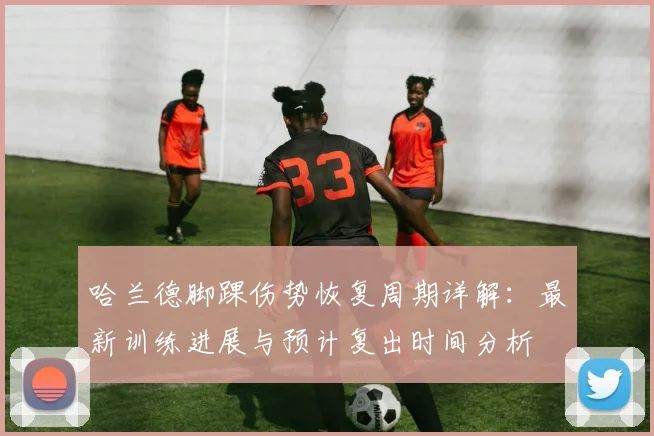 哈兰德脚踝伤势恢复周期详解：最新训练进展与预计复出时间分析