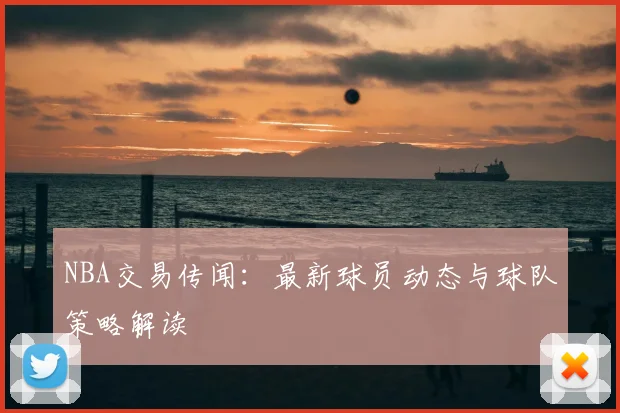 NBA交易传闻：最新球员动态与球队策略解读