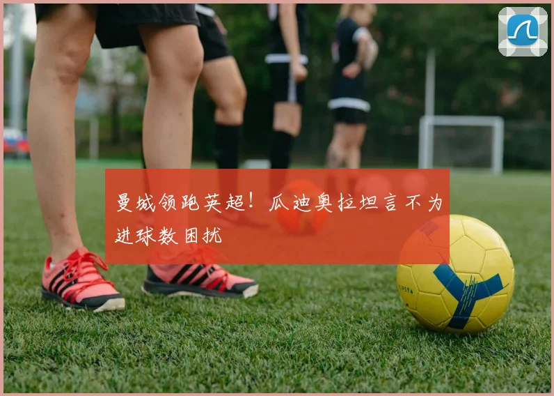 曼城领跑英超!瓜迪奥拉坦言不为进球数困扰