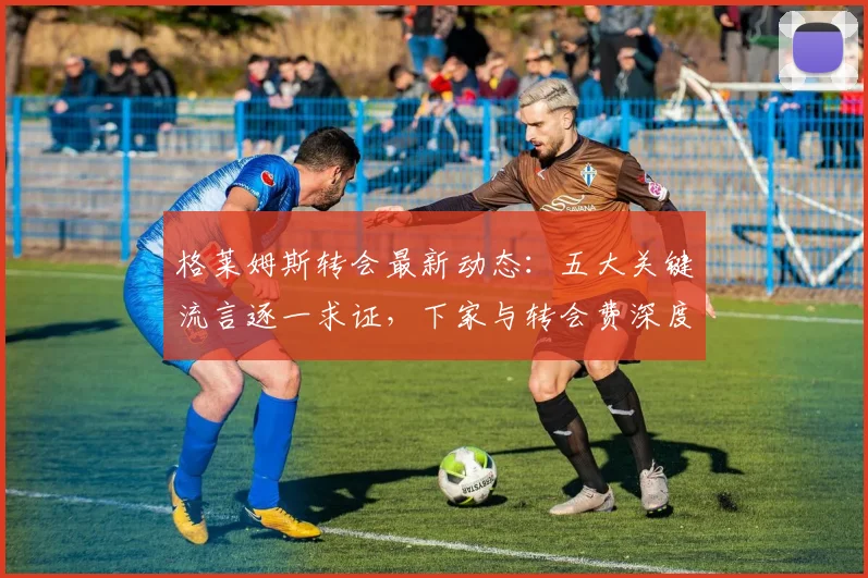 格莱姆斯转会最新动态:五大关键流言逐一求证,下家与转会费深度分析