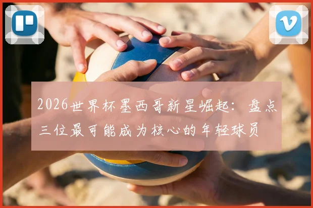 2026世界杯墨西哥新星崛起：盘点三位最可能成为核心的年轻球员