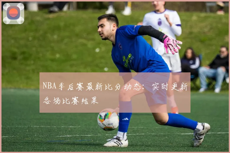 NBA季后赛最新比分动态：实时更新各场比赛结果
