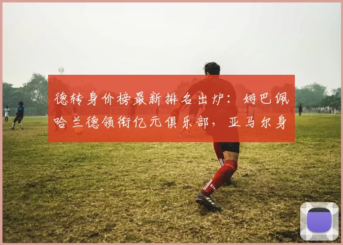 德转身价榜最新排名出炉:姆巴佩哈兰德领衔亿元俱乐部,亚马尔身价飙升引关注